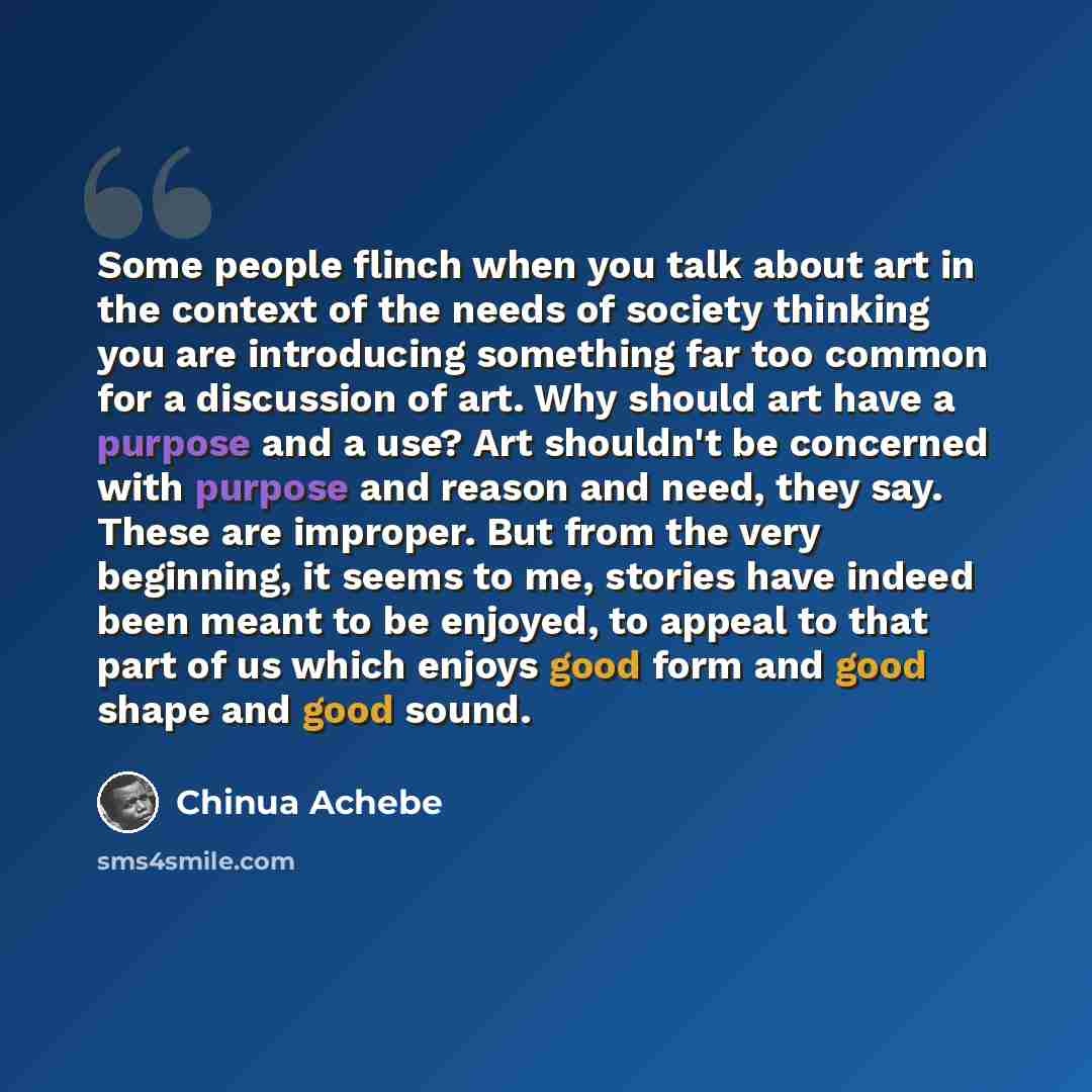 “Some people flinch when you talk about art in the context of the needs of society thinking you are introducing something far too common for a discussion of art. Why should art have a purpose and a use? Art shouldn't be concerned with purpose and reason and need, they say. These are improper. But…” quote by Chinua Achebe