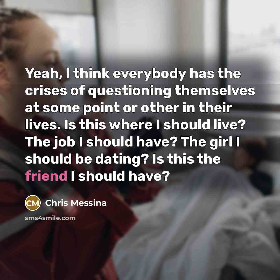 “Yeah, I think everybody has the crises of questioning themselves at some point or other in their lives. Is this where I should live? The job I should have? The girl I should be dating? Is this the friend I should have?” quote by Chris Messina