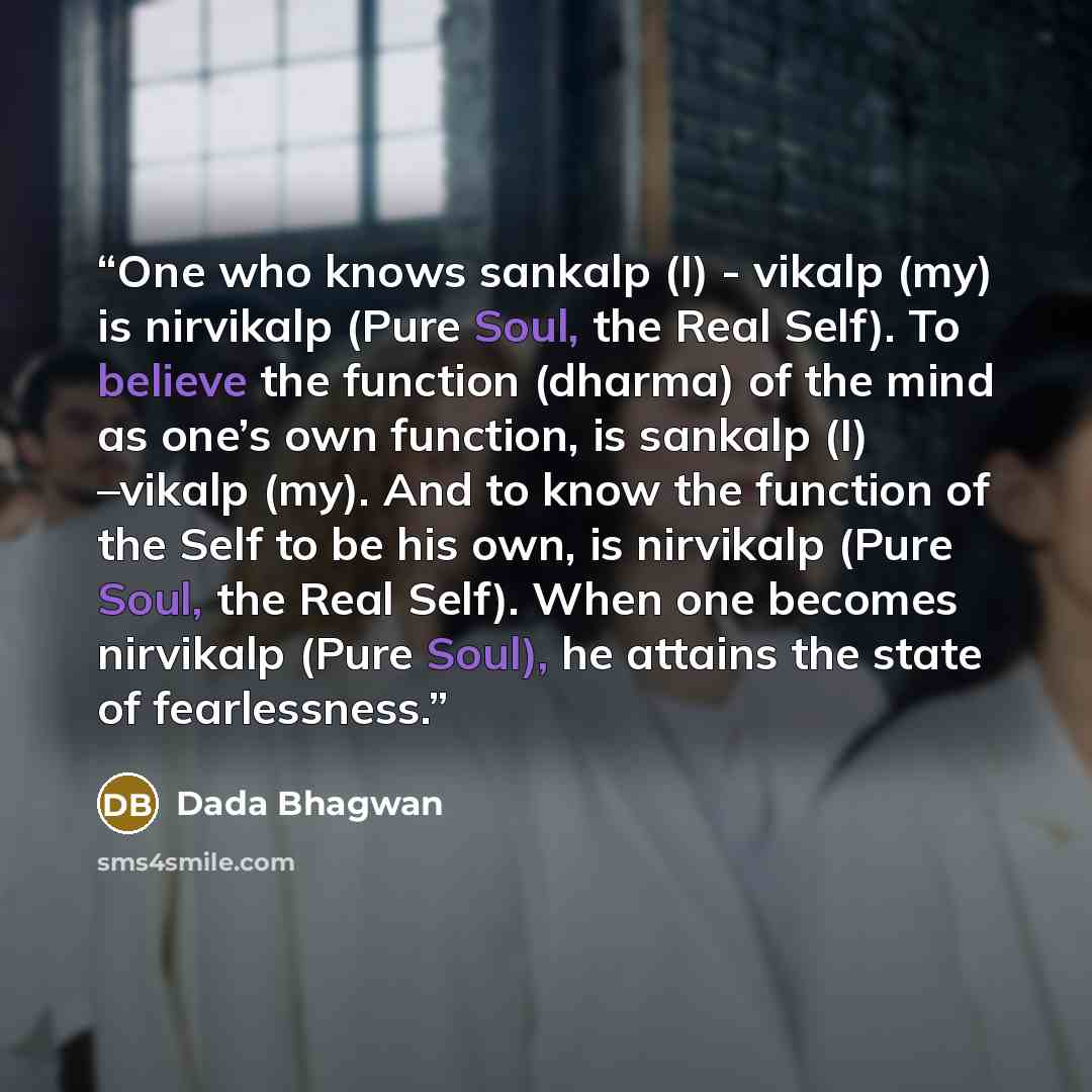 “One who knows sankalp (I) - vikalp (my) is nirvikalp (Pure Soul, the Real Self). To believe the function (dharma) of the mind as one’s own function, is sankalp (I) –vikalp (my). And to know the function of the Self to be his own, is nirvikalp (Pure Soul, the Real Self). When one becomes nirvikalp…” quote by Dada Bhagwan