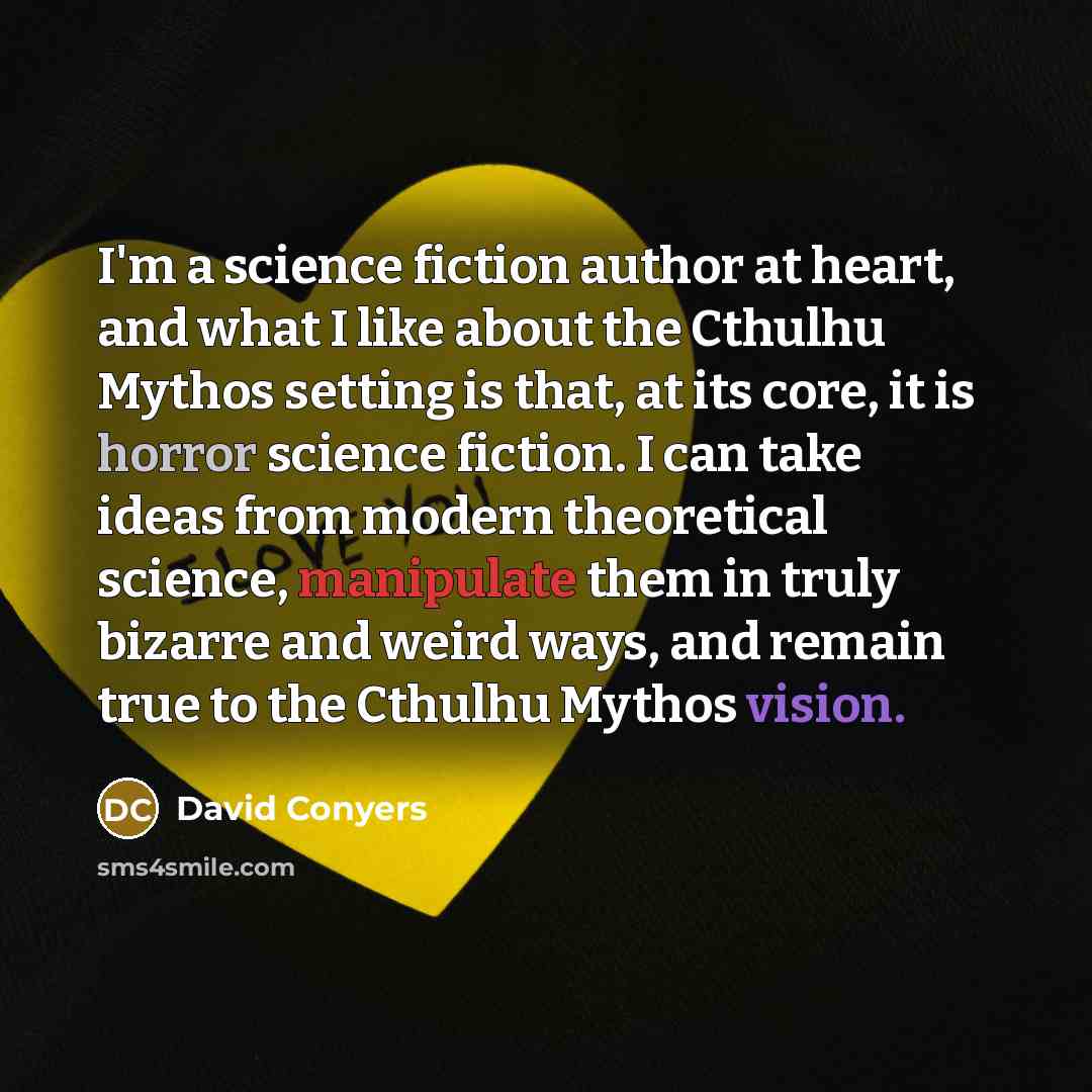 “I'm a science fiction author at heart, and what I like about the Cthulhu Mythos setting is that, at its core, it is horror science fiction. I can take ideas from modern theoretical science, manipulate them in truly bizarre and weird ways, and remain true to the Cthulhu Mythos vision.” quote by David Conyers