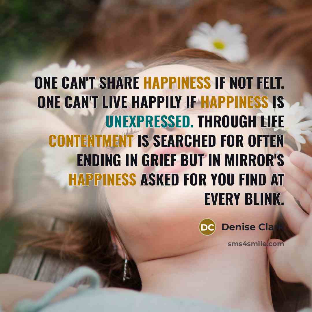 “One can't share happiness if not felt. One can't live happily if happiness is unexpressed. Through life contentment is searched for often ending in grief but in mirror's happiness asked for you find at every blink.” quote by Denise Clark