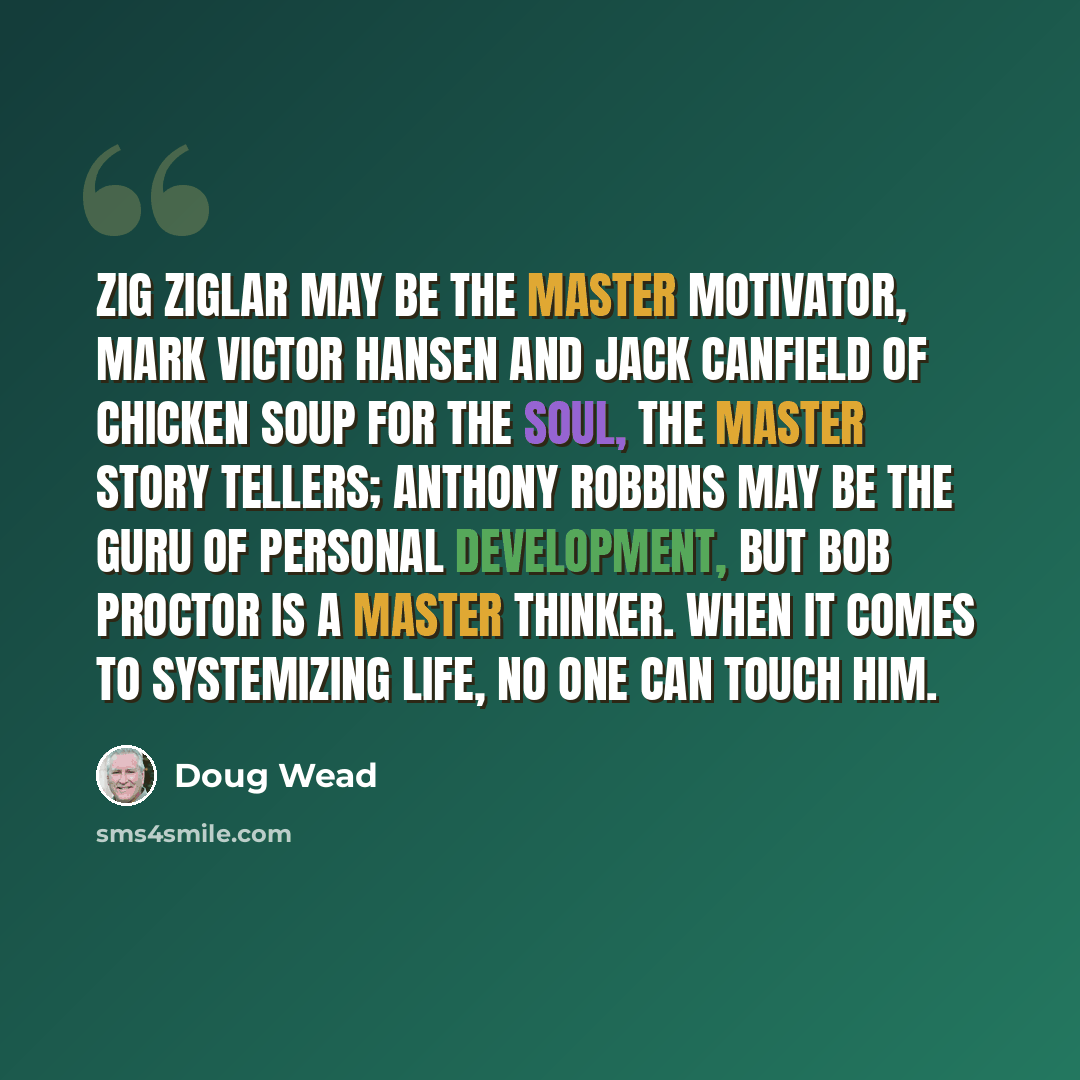 “Zig Ziglar may be the master motivator, Mark Victor Hansen and Jack Canfield of Chicken Soup for the Soul, the master story tellers; Anthony Robbins may be the guru of personal development, but Bob Proctor is a master thinker. When it comes to systemizing life, no one can touch him.” quote by Doug Wead