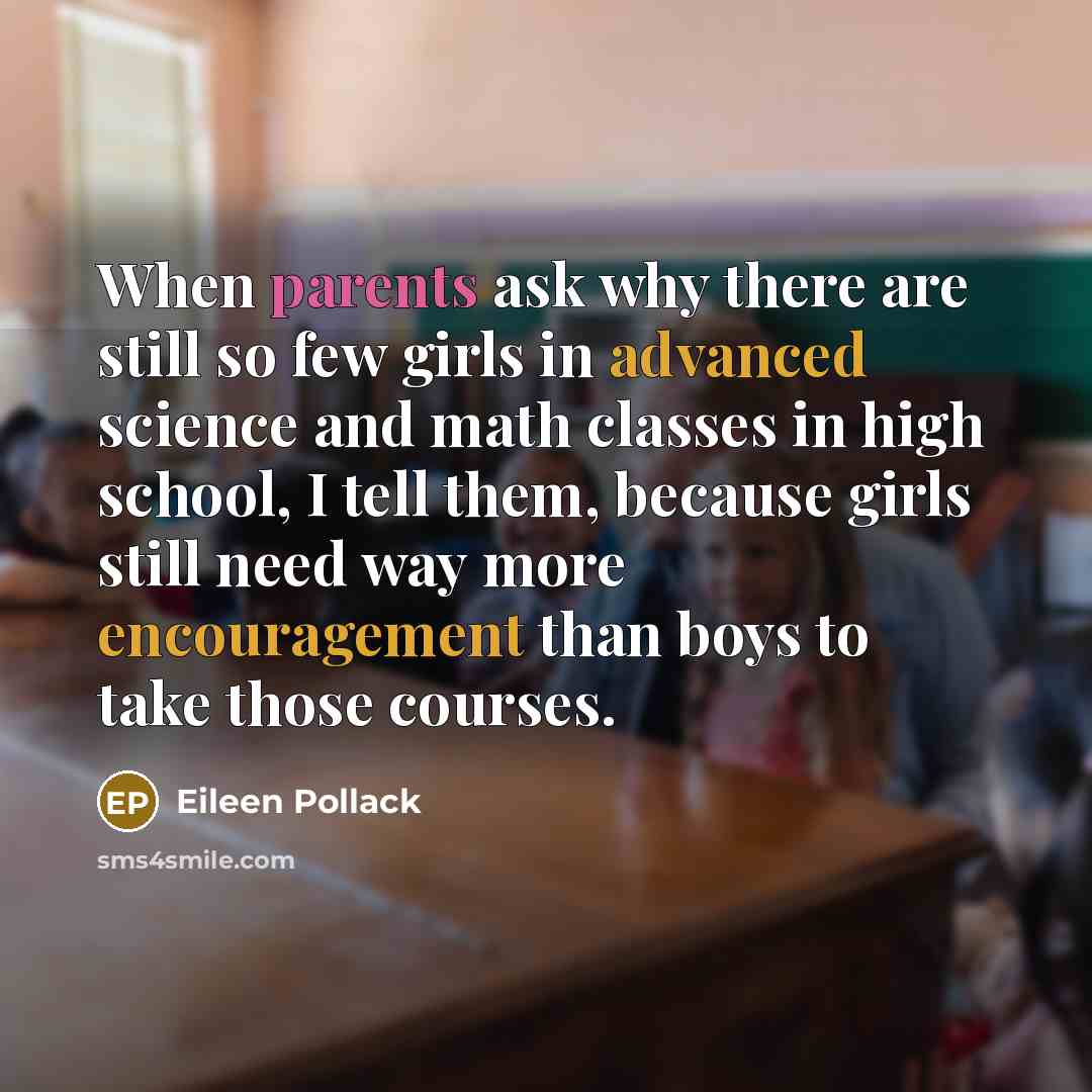 “When parents ask why there are still so few girls in advanced science and math classes in high school, I tell them, because girls still need way more encouragement than boys to take those courses.” quote by Eileen Pollack