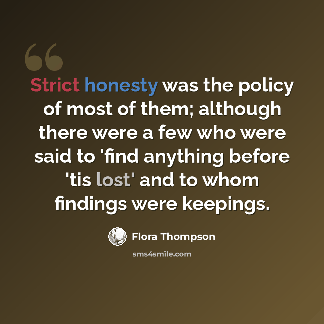 “Strict honesty was the policy of most of them; although there were a few who were said to 'find anything before 'tis lost' and to whom findings were keepings.” quote by Flora Thompson