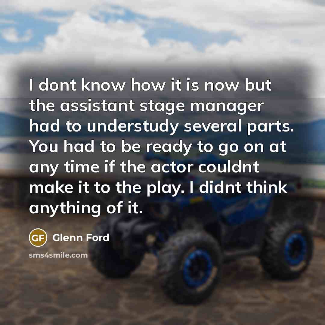 “I dont know how it is now but the assistant stage manager had to understudy several parts. You had to be ready to go on at any time if the actor couldnt make it to the play. I didnt think anything of it.” quote by Glenn Ford