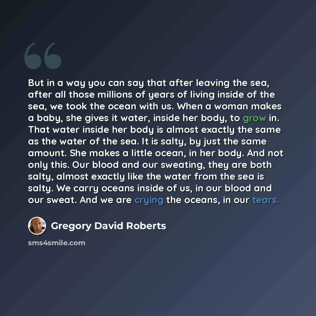 “But in a way you can say that after leaving the sea, after all those millions of years of living inside of the sea, we took the ocean with us. When a woman makes a baby, she gives it water, inside her body, to grow in. That water inside her body is almost exactly the same as the water of the sea…” quote by Gregory David Roberts