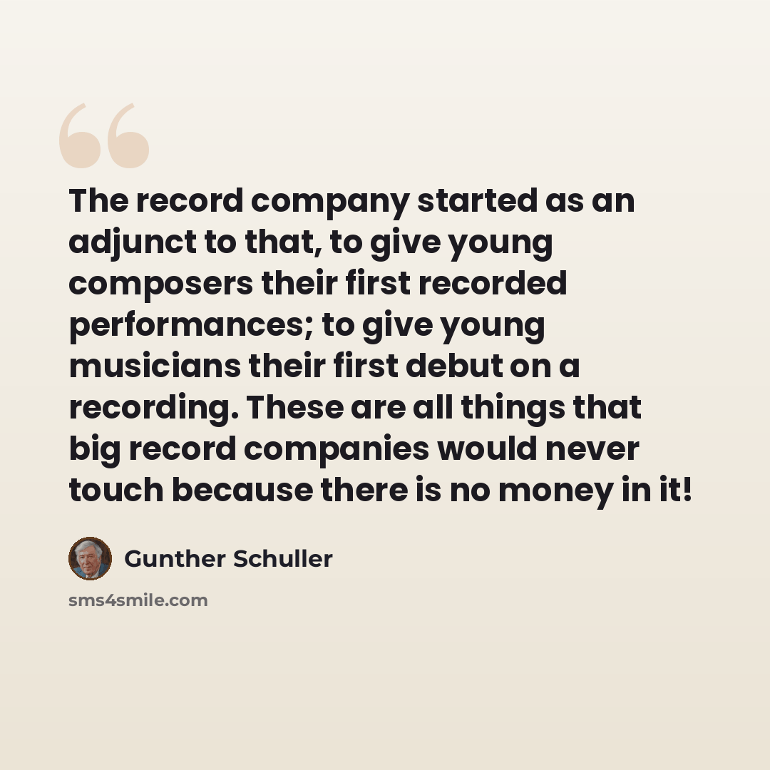 “The record company started as an adjunct to that, to give young composers their first recorded performances; to give young musicians their first debut on a recording. These are all things that big record companies would never touch because there is no money in it!” quote by Gunther Schuller