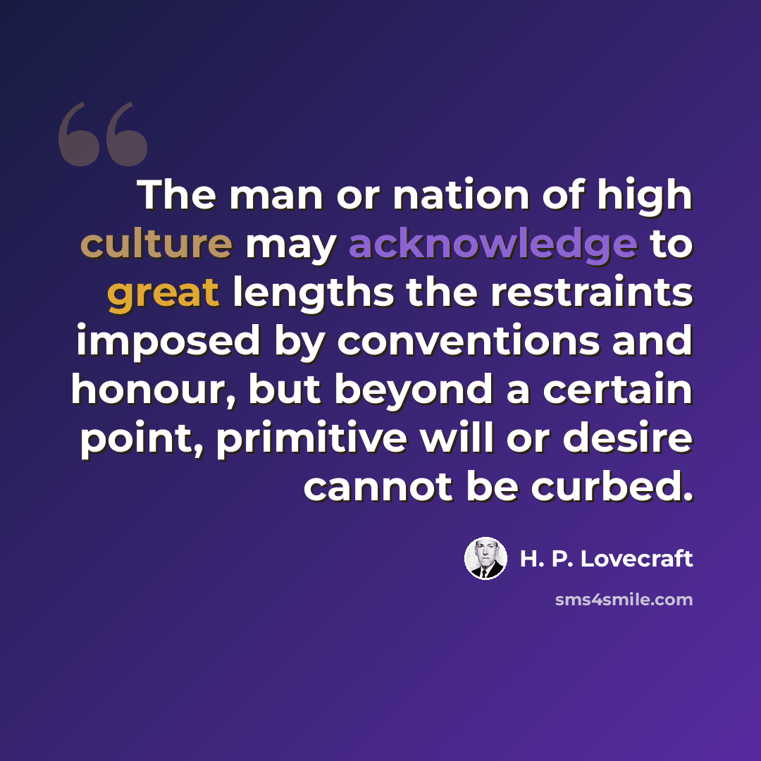 “The man or nation of high culture may acknowledge to great lengths the restraints imposed by conventions and honour, but beyond a certain point, primitive will or desire cannot be curbed.” quote by H. P. Lovecraft