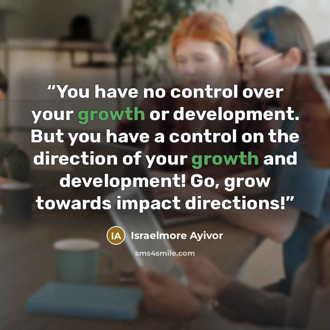 “You have no control over your growth or development. But you have a control on the direction of your growth and development! Go, grow towards impact directions!” quote by Israelmore Ayivor