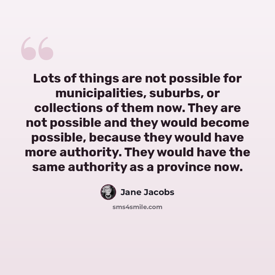 “Lots of things are not possible for municipalities, suburbs, or collections of them now. They are not possible and they would become possible, because they would have more authority. They would have the same authority as a province now.” quote by Jane Jacobs