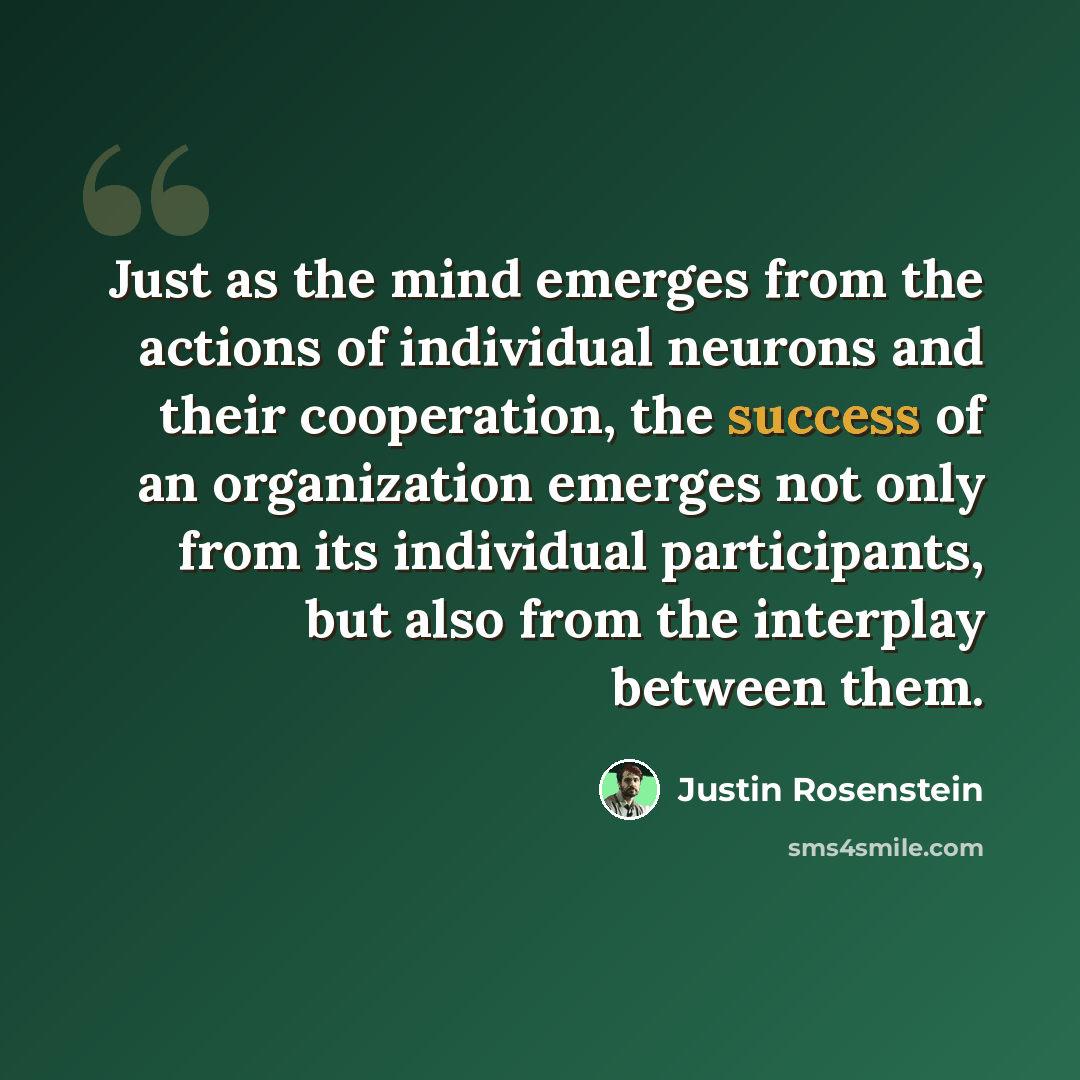“Just as the mind emerges from the actions of individual neurons and their cooperation, the success of an organization emerges not only from its individual participants, but also from the interplay between them.” quote by Justin Rosenstein