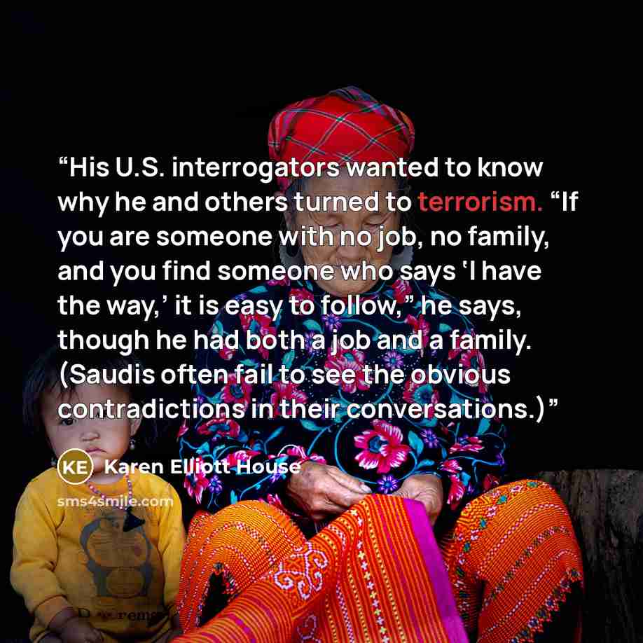 “His U.S. interrogators wanted to know why he and others turned to terrorism. “If you are someone with no job, no family, and you find someone who says ‘I have the way,’ it is easy to follow,” he says, though he had both a job and a family. (Saudis often fail to see the obvious contradictions in…” quote by Karen Elliott House