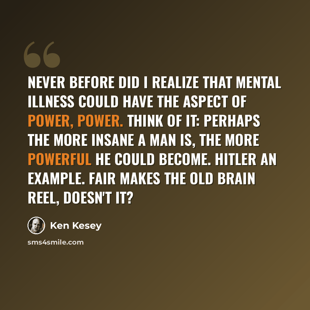 “Never before did I realize that mental illness could have the aspect of power, power. Think of it: perhaps the more insane a man is, the more powerful he could become. Hitler an example. Fair makes the old brain reel, doesn't it?” quote by Ken Kesey