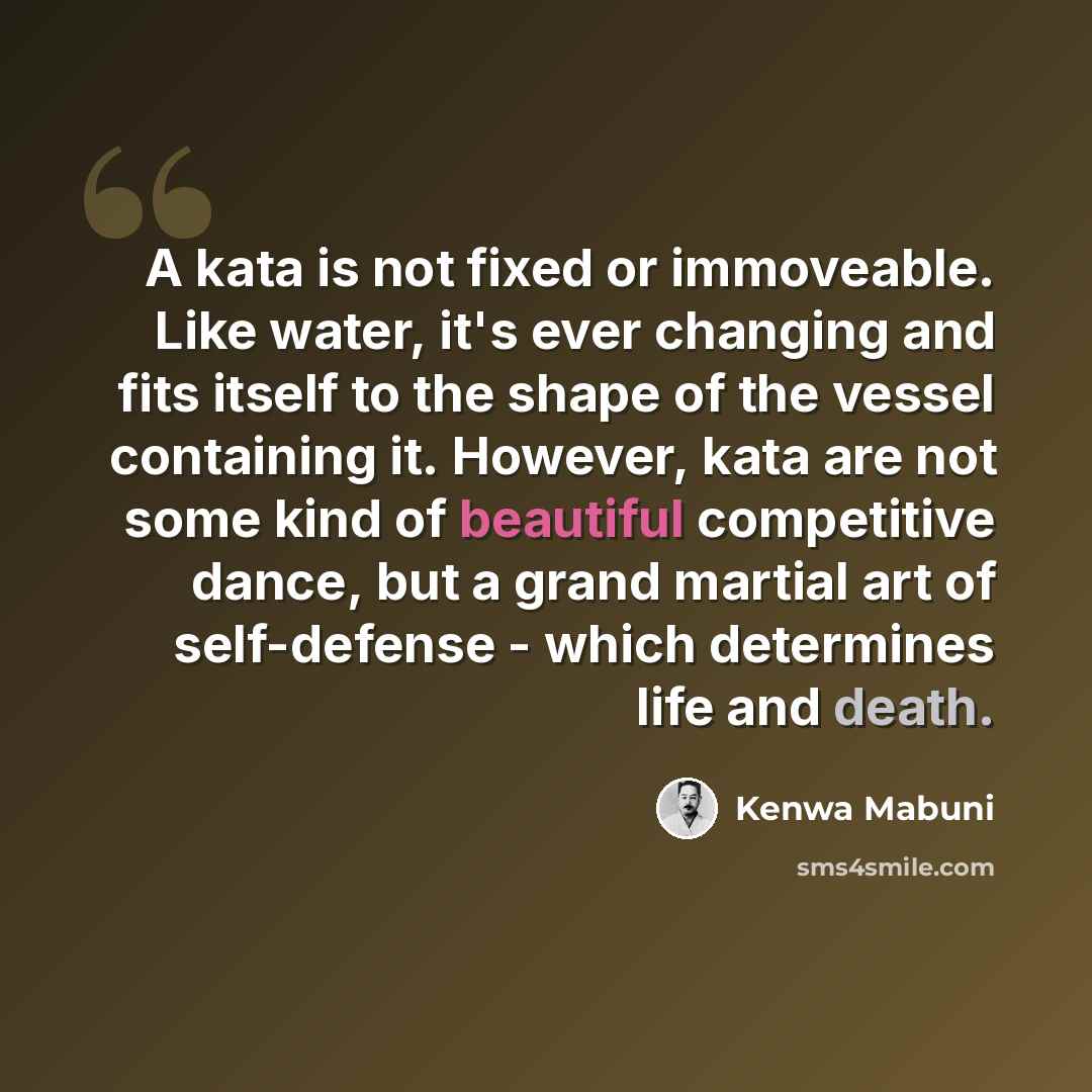 “A kata is not fixed or immoveable. Like water, it's ever changing and fits itself to the shape of the vessel containing it. However, kata are not some kind of beautiful competitive dance, but a grand martial art of self-defense - which determines life and death.” quote by Kenwa Mabuni