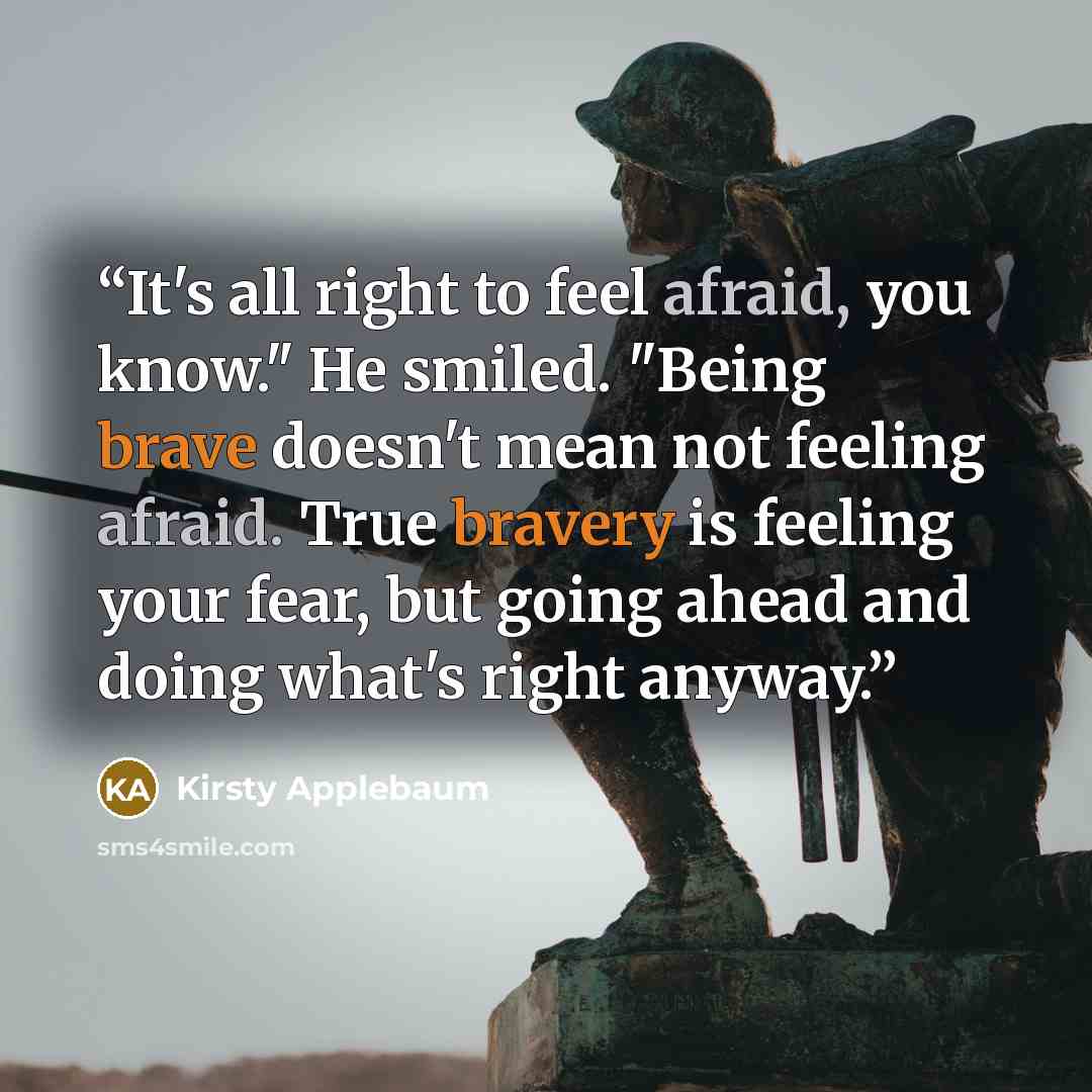 “It's all right to feel afraid, you know." He smiled. "Being brave doesn't mean not feeling afraid. True bravery is feeling your fear, but going ahead and doing what's right anyway.” quote by Kirsty Applebaum