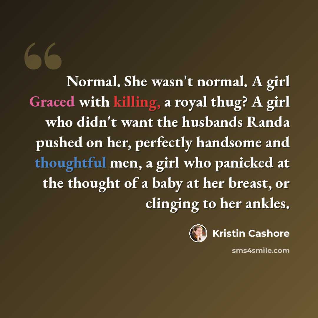 “Normal. She wasn't normal. A girl Graced with killing, a royal thug? A girl who didn't want the husbands Randa pushed on her, perfectly handsome and thoughtful men, a girl who panicked at the thought of a baby at her breast, or clinging to her ankles.” quote by Kristin Cashore