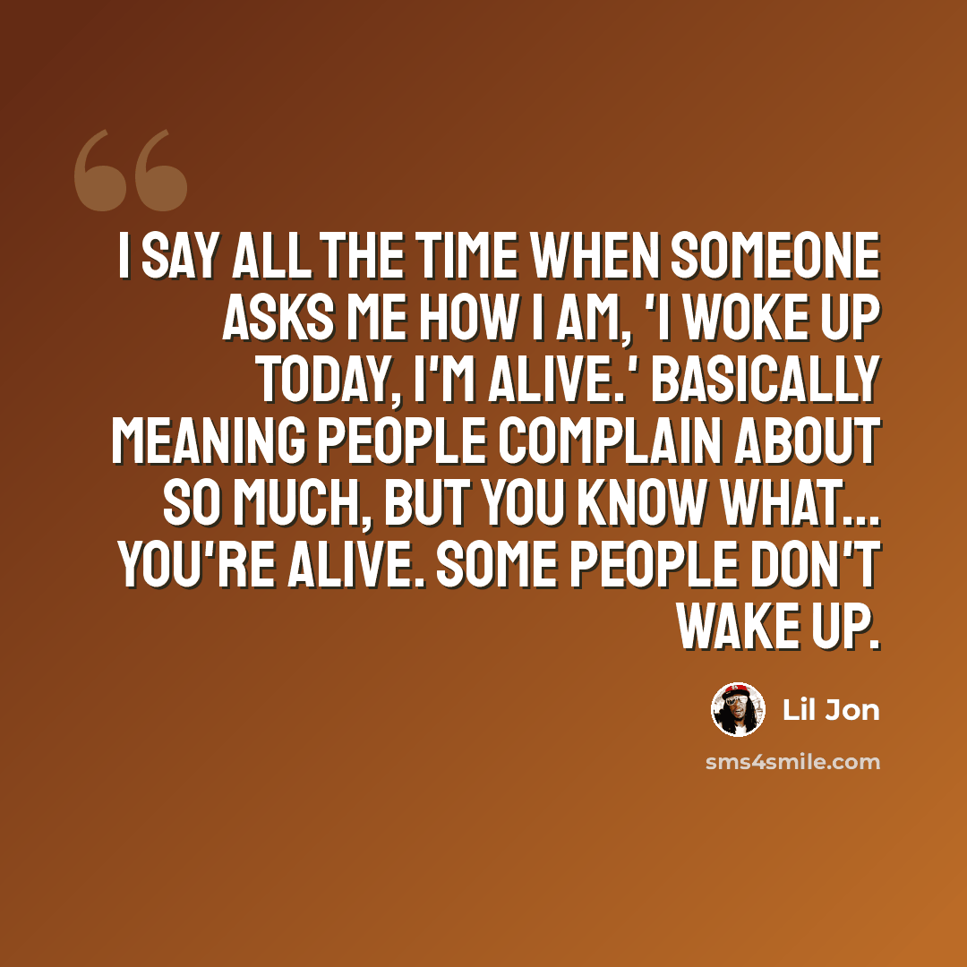 “I say all the time when someone asks me how I am, 'I woke up today, I'm alive.' Basically meaning people complain about so much, but you know what... you're alive. Some people don't wake up.” quote by Lil Jon