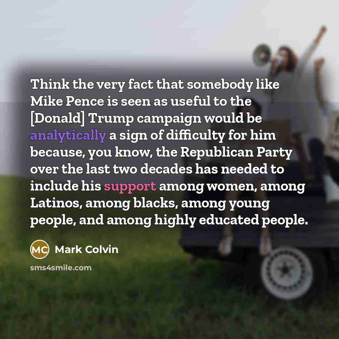 “Think the very fact that somebody like Mike Pence is seen as useful to the [Donald] Trump campaign would be analytically a sign of difficulty for him because, you know, the Republican Party over the last two decades has needed to include his support among women, among Latinos, among blacks, among…” quote by Mark Colvin