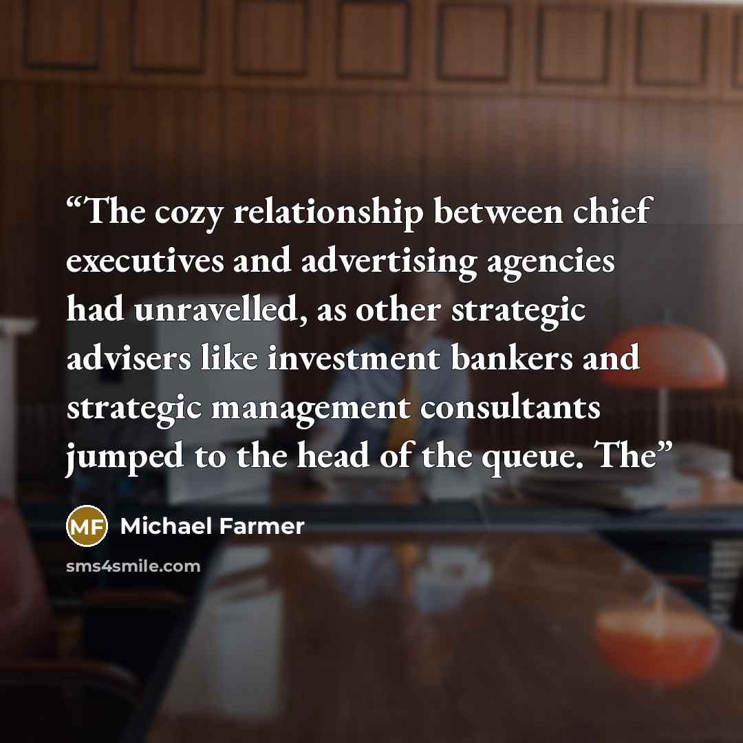 “The cozy relationship between chief executives and advertising agencies had unravelled, as other strategic advisers like investment bankers and strategic management consultants jumped to the head of the queue. The” quote by Michael Farmer