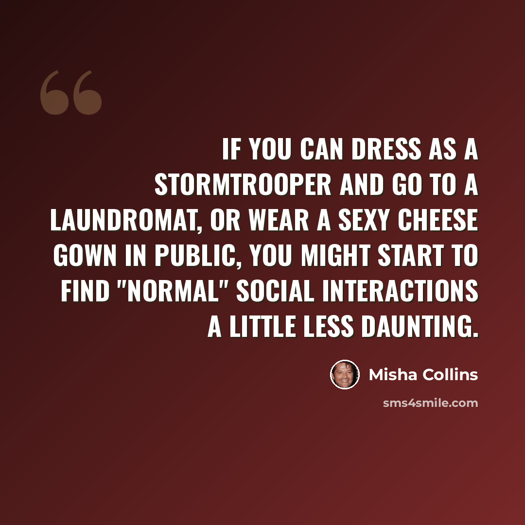 “If you can dress as a stormtrooper and go to a laundromat, or wear a sexy cheese gown in public, you might start to find "normal" social interactions a little less daunting.” quote by Misha Collins