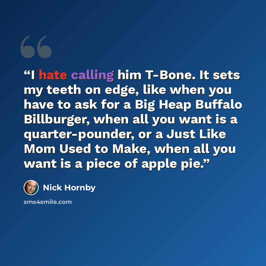 “I hate calling him T-Bone. It sets my teeth on edge, like when you have to ask for a Big Heap Buffalo Billburger, when all you want is a quarter-pounder, or a Just Like Mom Used to Make, when all you want is a piece of apple pie.” quote by Nick Hornby