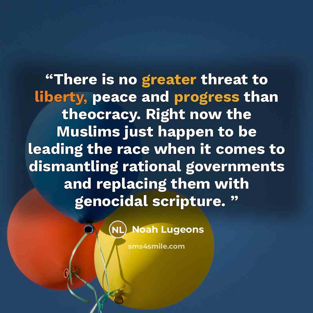 “There is no greater threat to liberty, peace and progress than theocracy. Right now the Muslims just happen to be leading the race when it comes to dismantling rational governments and replacing them with genocidal scripture.” quote by Noah Lugeons