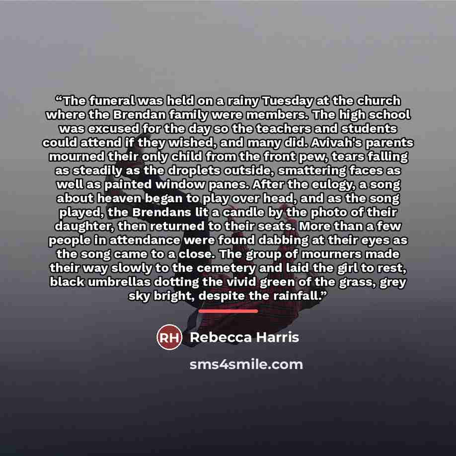 “The funeral was held on a rainy Tuesday at the church where the Brendan family were members. The high school was excused for the day so the teachers and students could attend if they wished, and many did. Avivah's parents mourned their only child from the front pew, tears falling as steadily as…” quote by Rebecca Harris