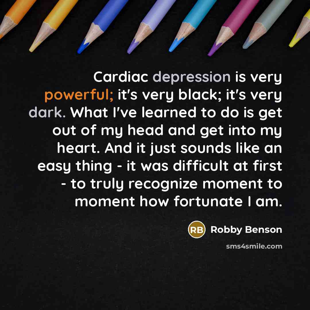 “Cardiac depression is very powerful; it's very black; it's very dark. What I've learned to do is get out of my head and get into my heart. And it just sounds like an easy thing - it was difficult at first - to truly recognize moment to moment how fortunate I am.” quote by Robby Benson