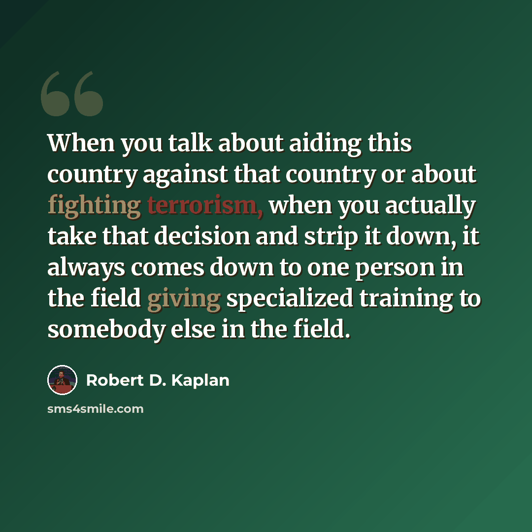 “When you talk about aiding this country against that country or about fighting terrorism, when you actually take that decision and strip it down, it always comes down to one person in the field giving specialized training to somebody else in the field.” quote by Robert D. Kaplan