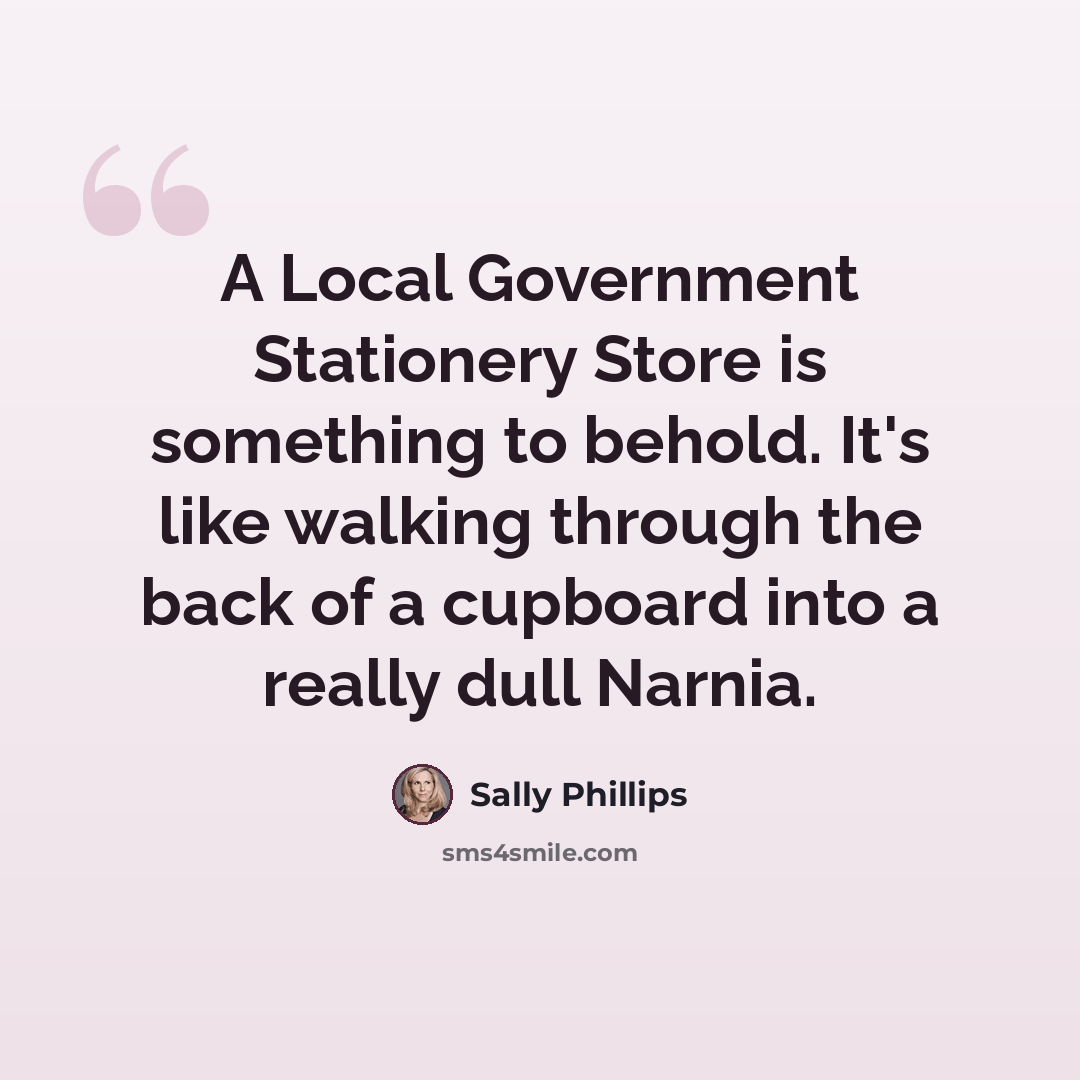 “A Local Government Stationery Store is something to behold. It's like walking through the back of a cupboard into a really dull Narnia.” quote by Sally Phillips