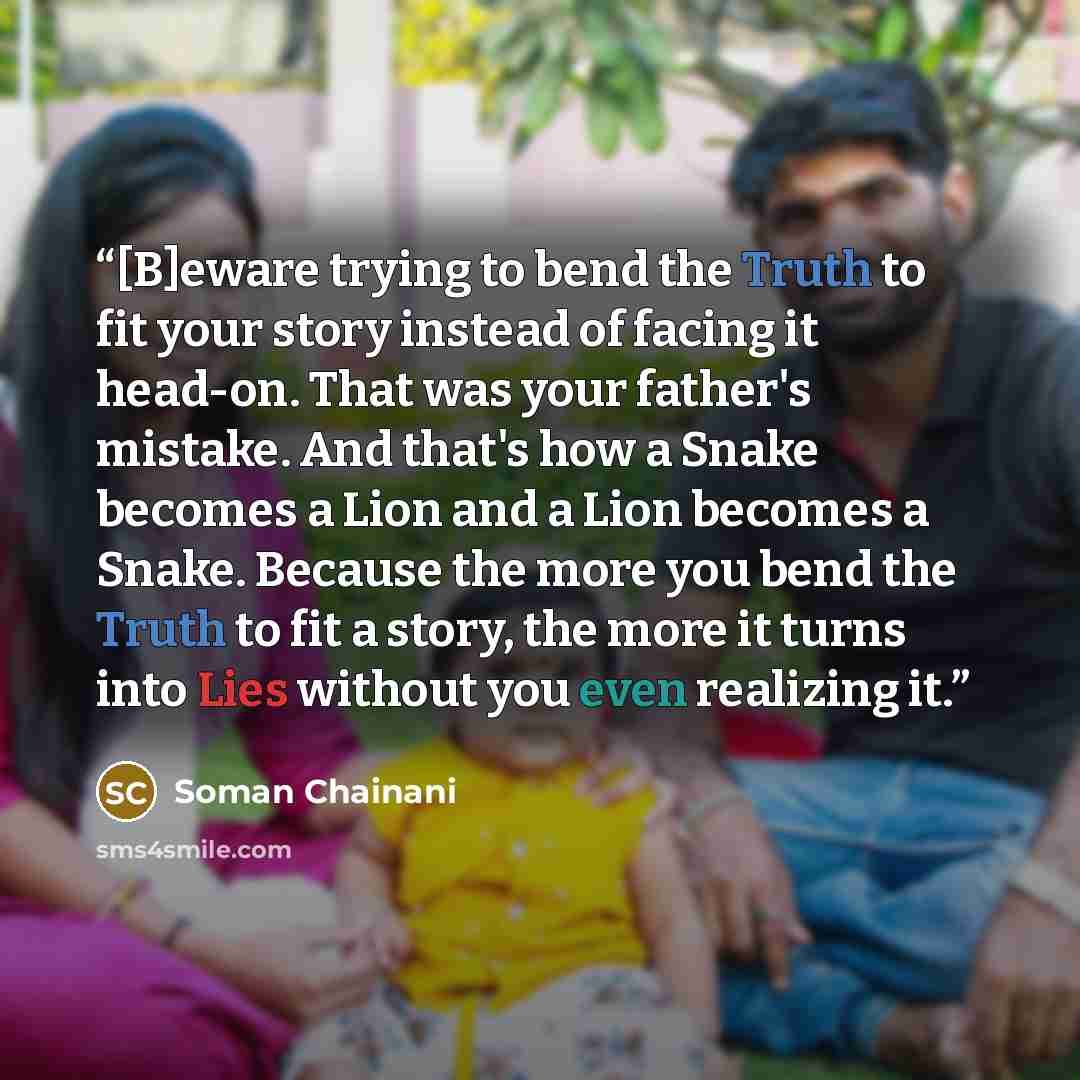 “[B]eware trying to bend the Truth to fit your story instead of facing it head-on. That was your father's mistake. And that's how a Snake becomes a Lion and a Lion becomes a Snake. Because the more you bend the Truth to fit a story, the more it turns into Lies without you even realizing it.” quote by Soman Chainani