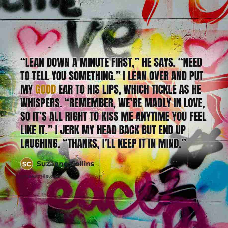 “Lean down a minute first,” he says. “Need to tell you something.” I lean over and put my good ear to his lips, which tickle as he whispers. “Remember, we’re madly in love, so it’s all right to kiss me anytime you feel like it.” I jerk my head back but end up laughing. “Thanks, I’ll keep it in mind.” quote by Suzanne Collins