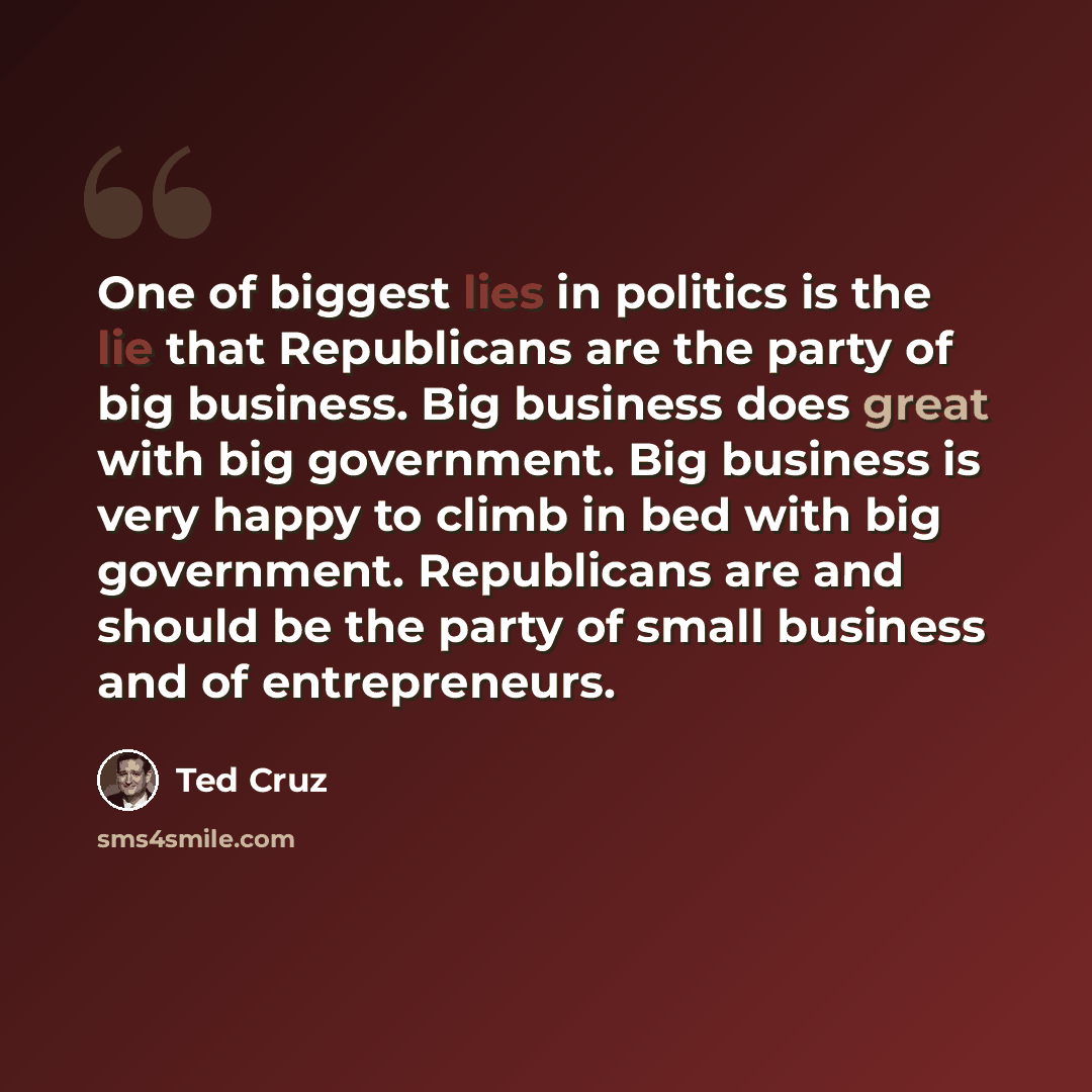 “One of biggest lies in politics is the lie that Republicans are the party of big business. Big business does great with big government. Big business is very happy to climb in bed with big government. Republicans are and should be the party of small business and of entrepreneurs.” quote by Ted Cruz