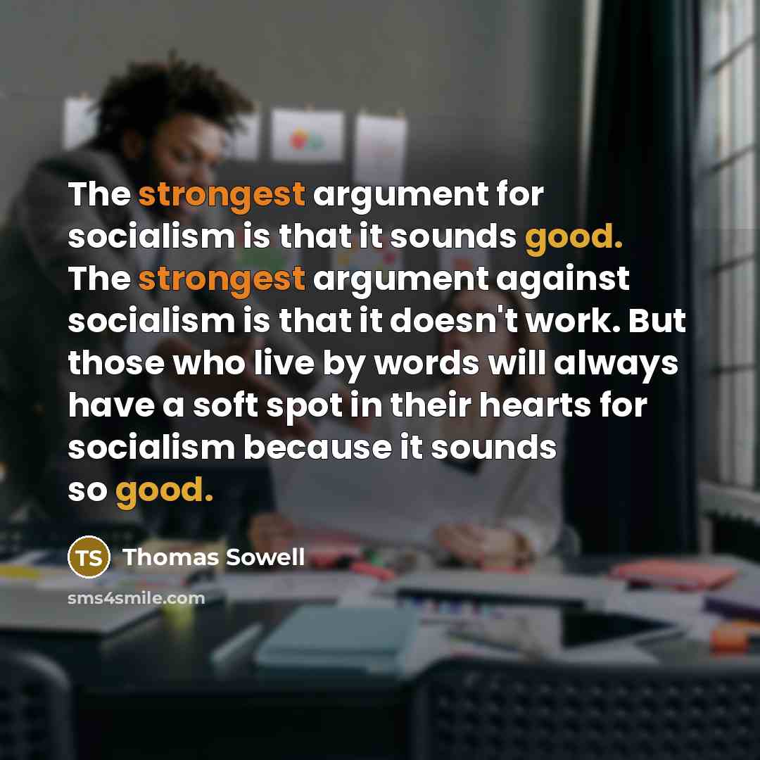 “The strongest argument for socialism is that it sounds good. The strongest argument against socialism is that it doesn't work. But those who live by words will always have a soft spot in their hearts for socialism because it sounds so good.” quote by Thomas Sowell