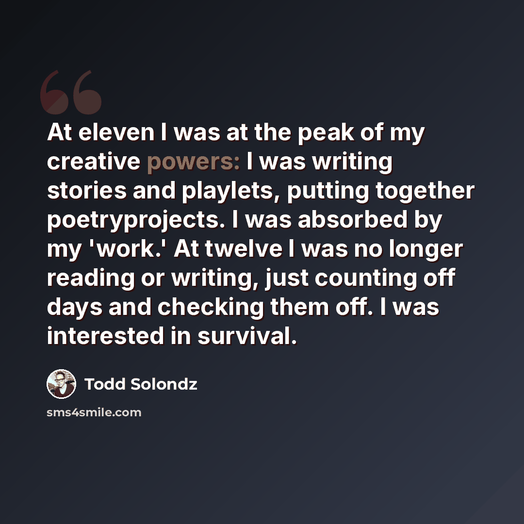 “At eleven I was at the peak of my creative powers: I was writing stories and playlets, putting together poetryprojects. I was absorbed by my 'work.' At twelve I was no longer reading or writing, just counting off days and checking them off. I was interested in survival.” quote by Todd Solondz
