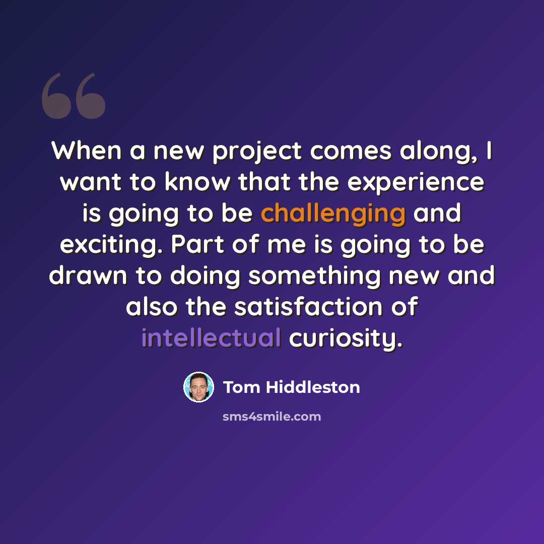 “When a new project comes along, I want to know that the experience is going to be challenging and exciting. Part of me is going to be drawn to doing something new and also the satisfaction of intellectual curiosity.” quote by Tom Hiddleston