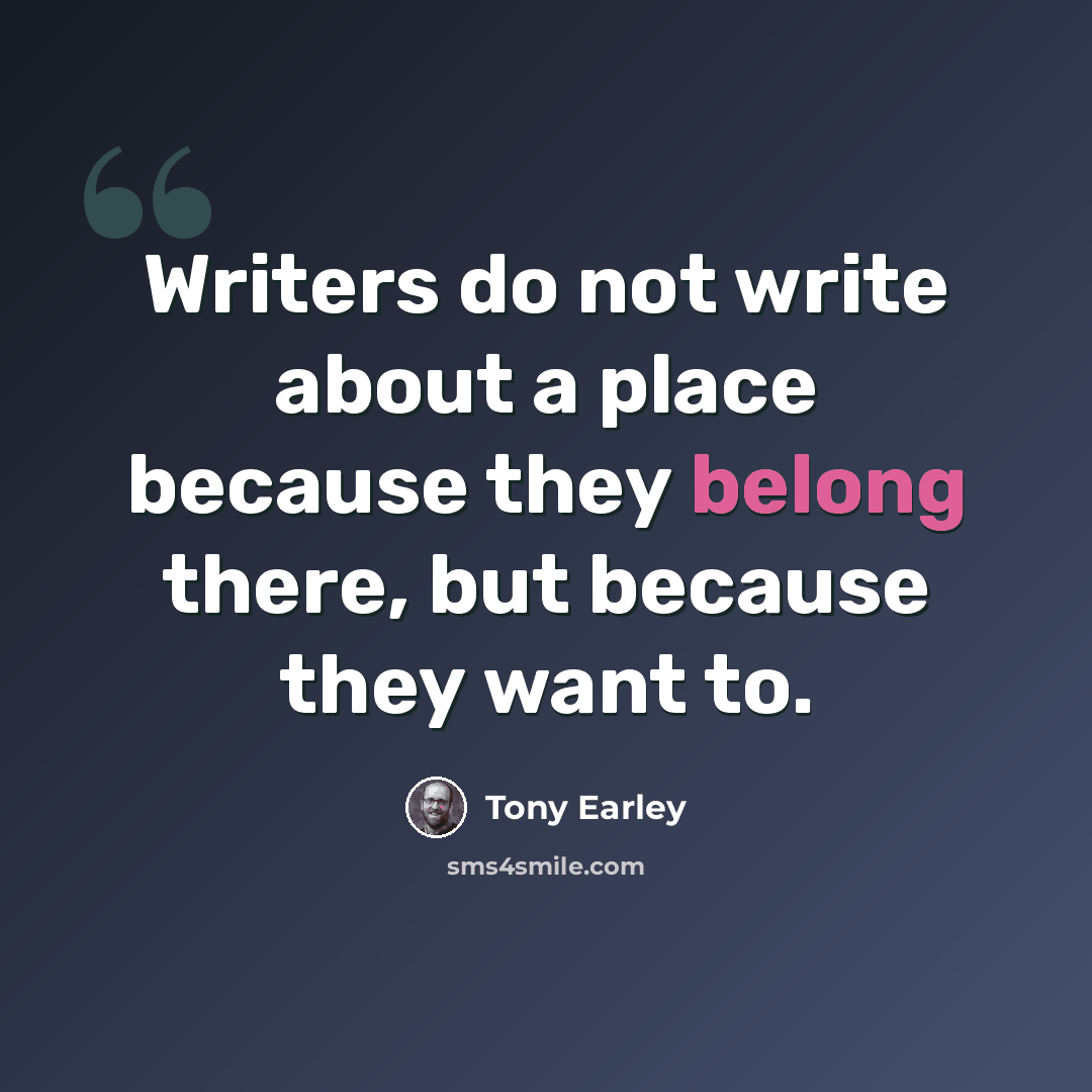 “Writers do not write about a place because they belong there, but because they want to.” quote by Tony Earley