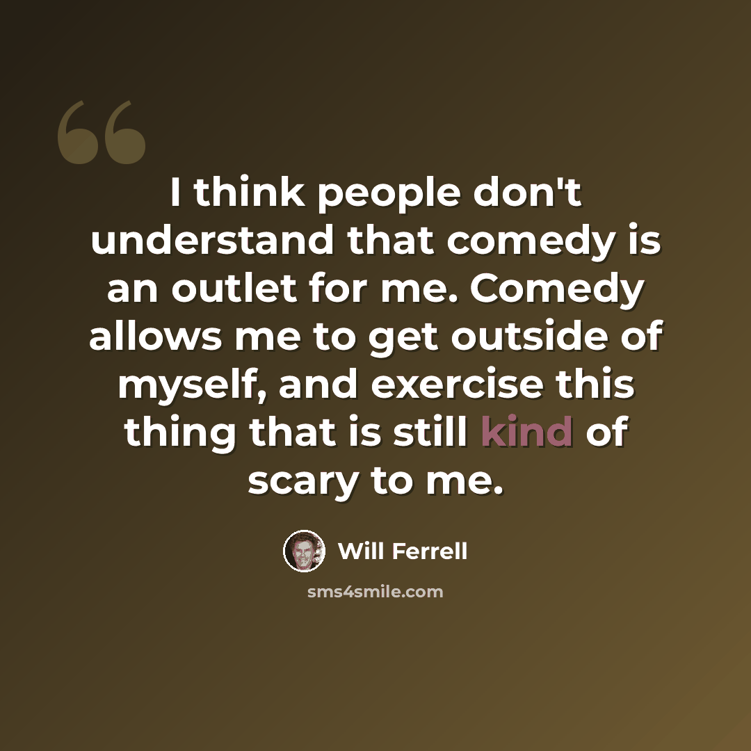 “I think people don't understand that comedy is an outlet for me. Comedy allows me to get outside of myself, and exercise this thing that is still kind of scary to me.” quote by Will Ferrell
