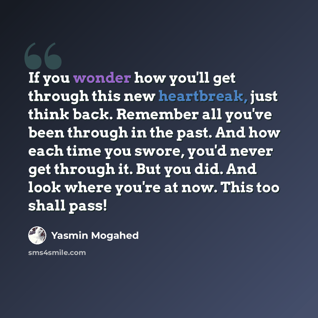 “If you wonder how you'll get through this new heartbreak, just think back. Remember all you've been through in the past. And how each time you swore, you'd never get through it. But you did. And look where you're at now. This too shall pass!” quote by Yasmin Mogahed