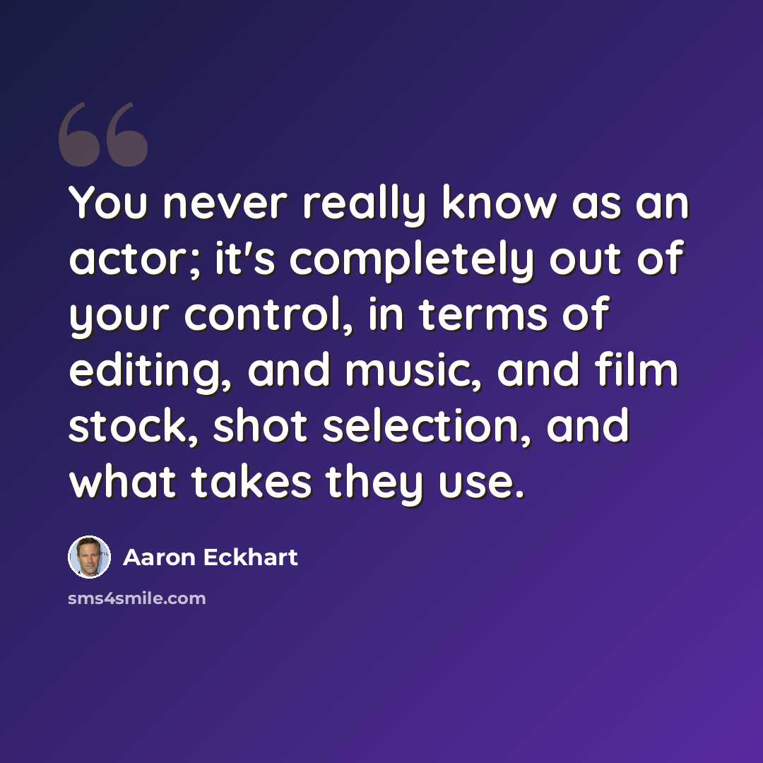 “You never really know as an actor; it's completely out of your control, in terms of editing, and music, and film stock, shot selection, and what takes they use.” quote by Aaron Eckhart