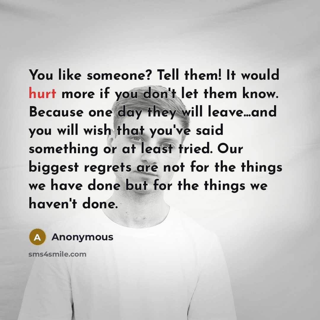 “You like someone? Tell them! It would hurt more if you don't let them know. Because one day they will leave...and you will wish that you've said something or at least tried. Our biggest regrets are not for the things we have done but for the things we haven't done.” quote by Anonymous