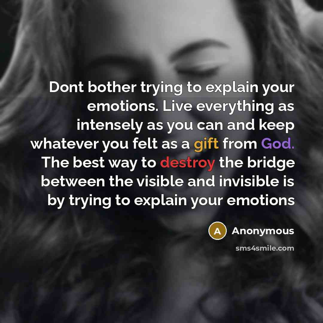 “Dont bother trying to explain your emotions. Live everything as intensely as you can and keep whatever you felt as a gift from God. The best way to destroy the bridge between the visible and invisible is by trying to explain your emotions” quote by Anonymous