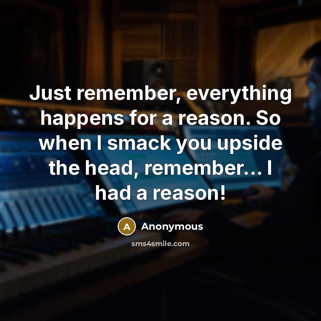“Just remember, everything happens for a reason. So when I smack you upside the head, remember... I had a reason!” quote by Anonymous