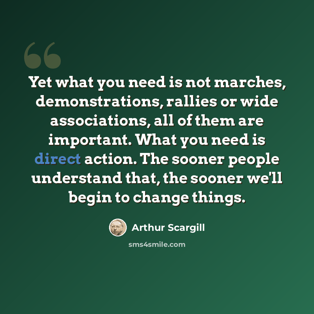 “Yet what you need is not marches, demonstrations, rallies or wide associations, all of them are important. What you need is direct action. The sooner people understand that, the sooner we'll begin to change things.” quote by Arthur Scargill