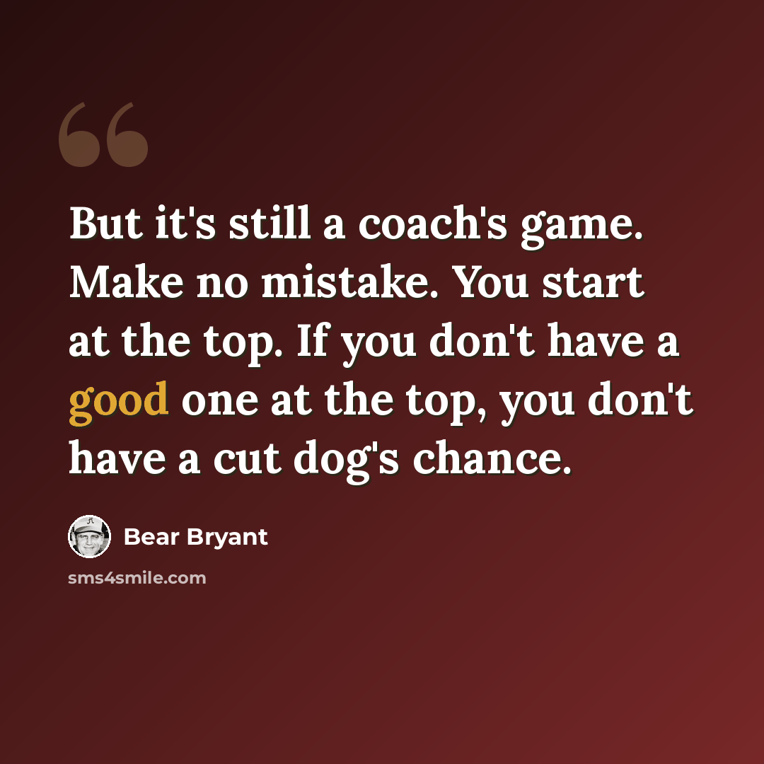 “But it's still a coach's game. Make no mistake. You start at the top. If you don't have a good one at the top, you don't have a cut dog's chance.” quote by Bear Bryant