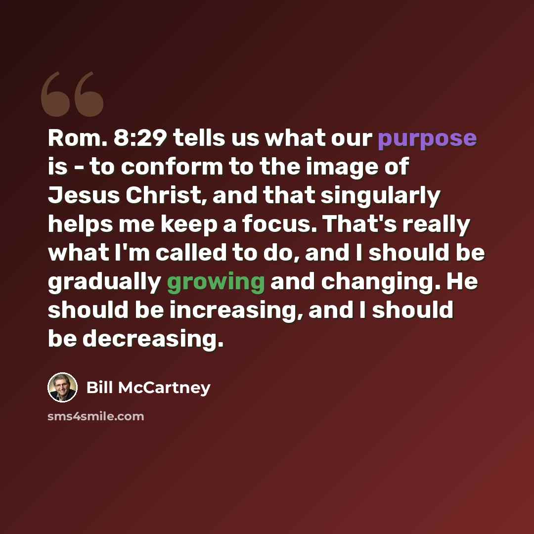 “Rom. 8:29 tells us what our purpose is - to conform to the image of Jesus Christ, and that singularly helps me keep a focus. That's really what I'm called to do, and I should be gradually growing and changing. He should be increasing, and I should be decreasing.” quote by Bill McCartney