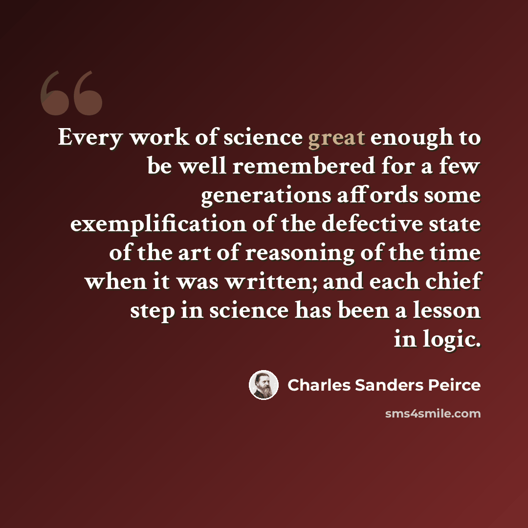 “Every work of science great enough to be well remembered for a few generations affords some exemplification of the defective state of the art of reasoning of the time when it was written; and each chief step in science has been a lesson in logic.” quote by Charles Sanders Peirce