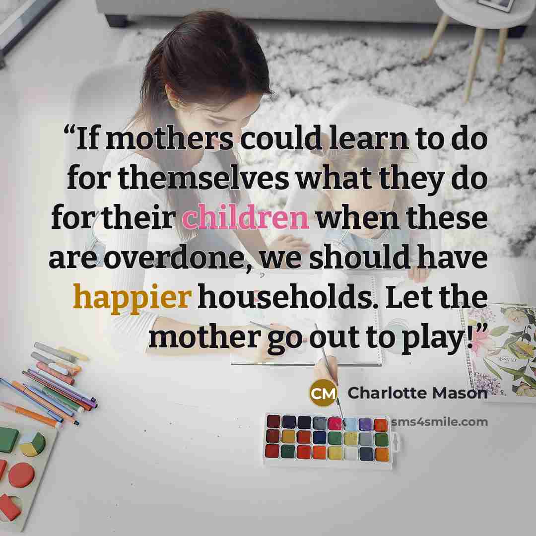 “If mothers could learn to do for themselves what they do for their children when these are overdone, we should have happier households. Let the mother go out to play!” quote by Charlotte Mason