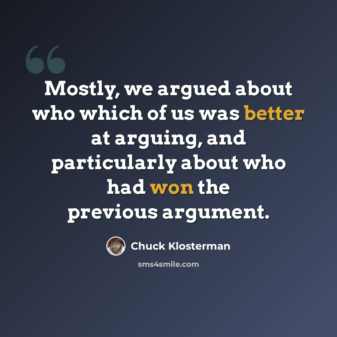 “Mostly, we argued about who which of us was better at arguing, and particularly about who had won the previous argument.” quote by Chuck Klosterman