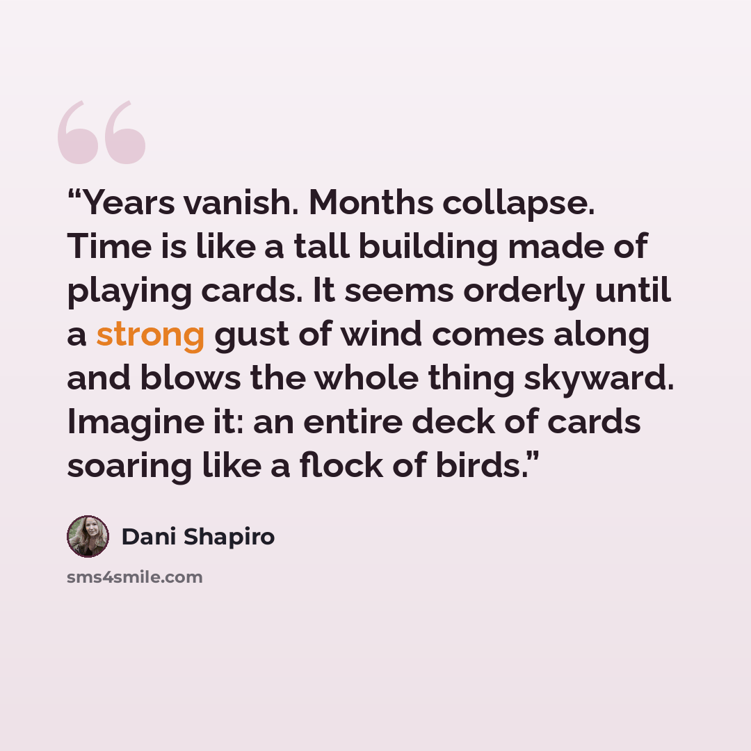“Years vanish. Months collapse. Time is like a tall building made of playing cards. It seems orderly until a strong gust of wind comes along and blows the whole thing skyward. Imagine it: an entire deck of cards soaring like a flock of birds.” quote by Dani Shapiro